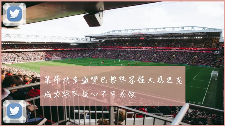 莱昂纳多盛赞巴黎阵容强大恩里克成为球队核心不可或缺