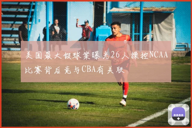 美国最大假球案曝光26人操控NCAA比赛背后竟与CBA有关联