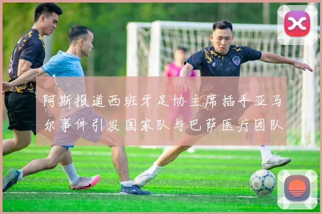 阿斯报道西班牙足协主席插手亚马尔事件引发国家队与巴萨医疗团队矛盾