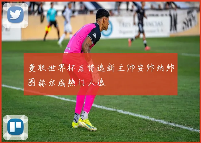 曼联世界杯后将选新主帅安帅纳帅图赫尔成热门人选