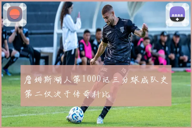 詹姆斯湖人第1000记三分球成队史第二仅次于传奇科比