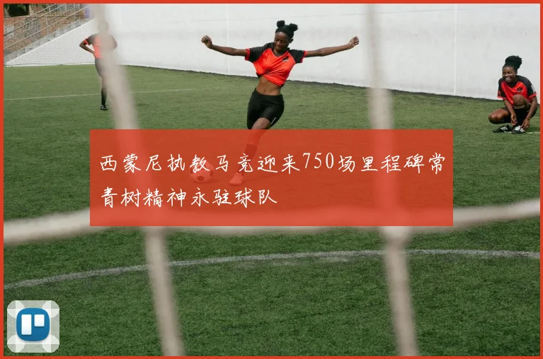西蒙尼执教马竞迎来750场里程碑常青树精神永驻球队