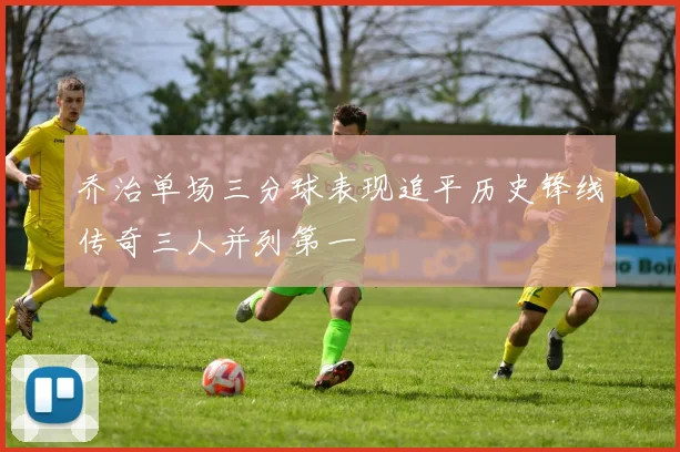 乔治单场三分球表现追平历史锋线传奇三人并列第一