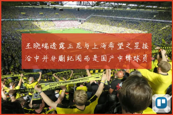 王晓瑞透露玉昆与上海希望之星接洽中并非蒯纪闻而是国产中锋球员