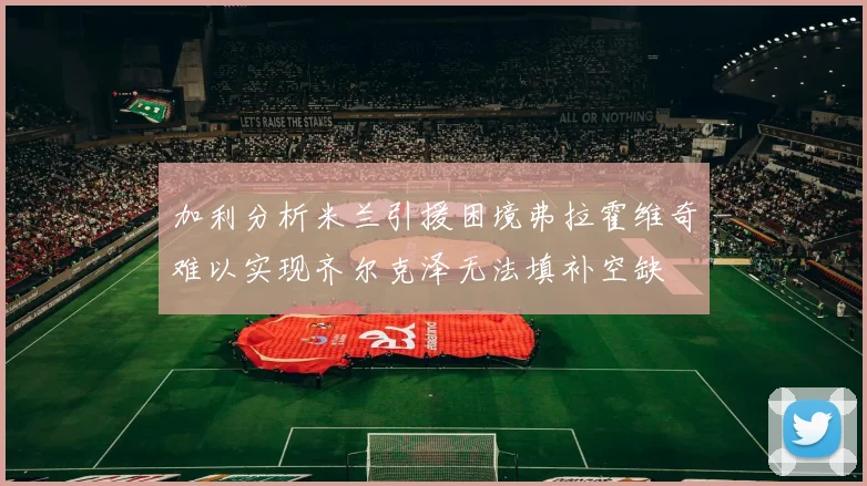 加利分析米兰引援困境弗拉霍维奇难以实现齐尔克泽无法填补空缺