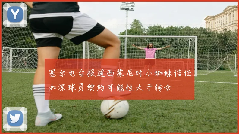 塞尔电台报道西蒙尼对小蜘蛛信任加深球员续约可能性大于转会