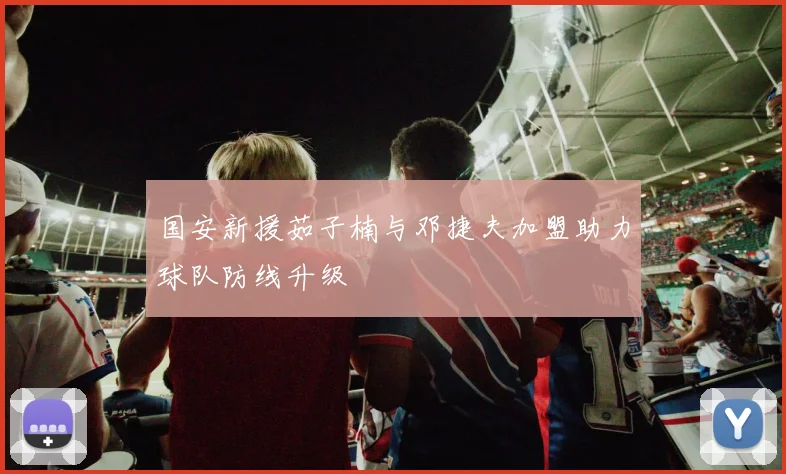 国安新援茹子楠与邓捷夫加盟助力球队防线升级