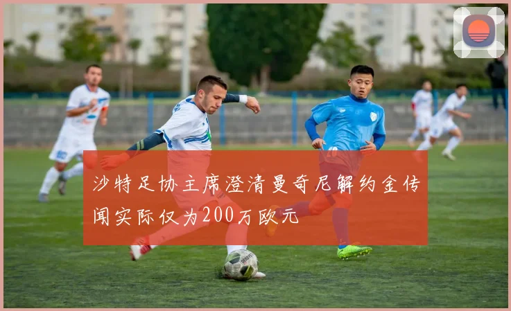 沙特足协主席澄清曼奇尼解约金传闻实际仅为200万欧元