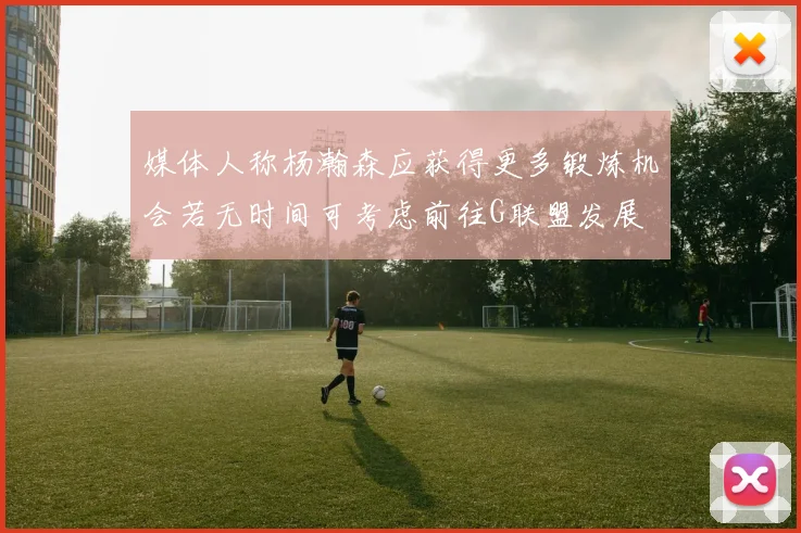 媒体人称杨瀚森应获得更多锻炼机会若无时间可考虑前往G联盟发展