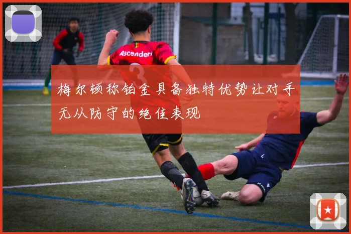 梅尔顿称铂金具备独特优势让对手无从防守的绝佳表现