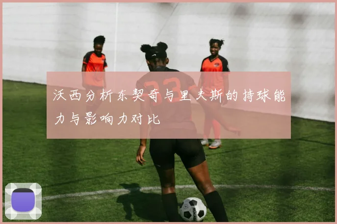 沃西分析东契奇与里夫斯的持球能力与影响力对比