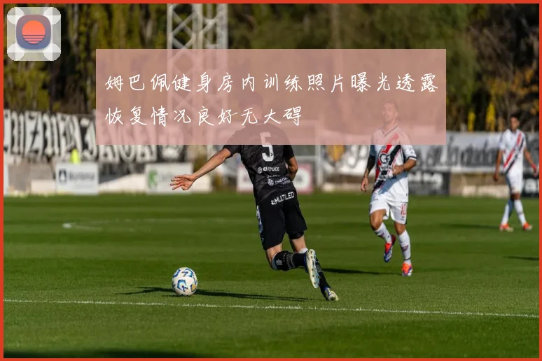 姆巴佩健身房内训练照片曝光透露恢复情况良好无大碍