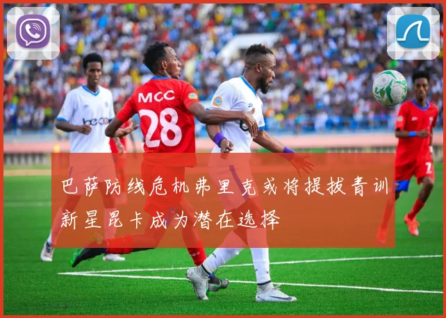 巴萨防线危机弗里克或将提拔青训新星昆卡成为潜在选择