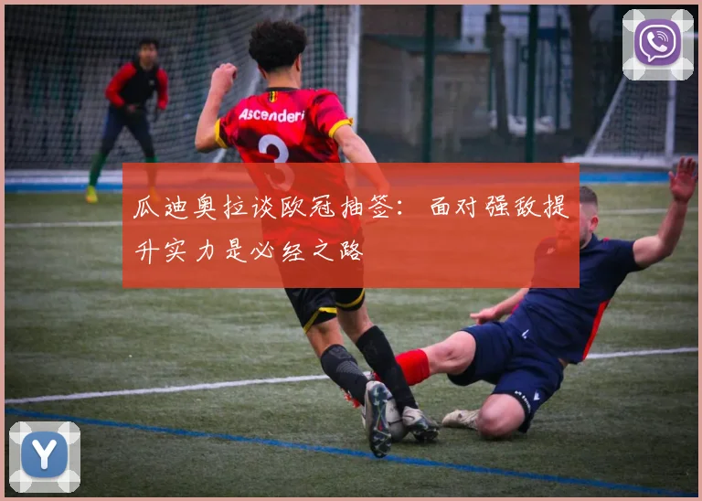 瓜迪奥拉谈欧冠抽签：面对强敌提升实力是必经之路