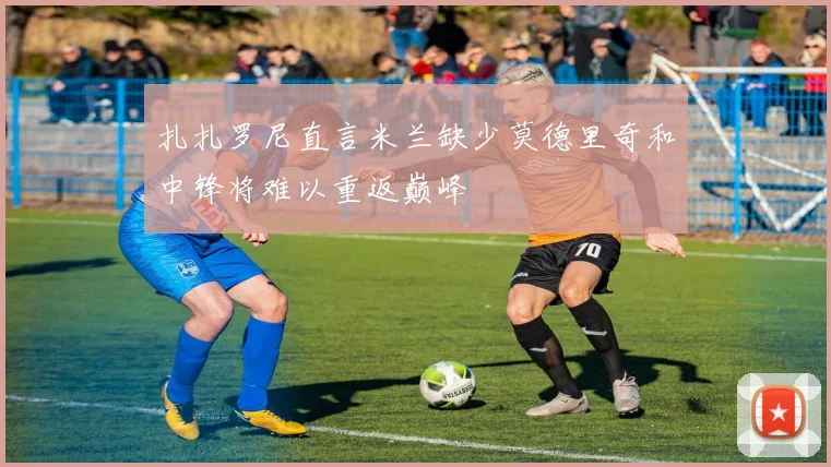 扎扎罗尼直言米兰缺少莫德里奇和中锋将难以重返巅峰