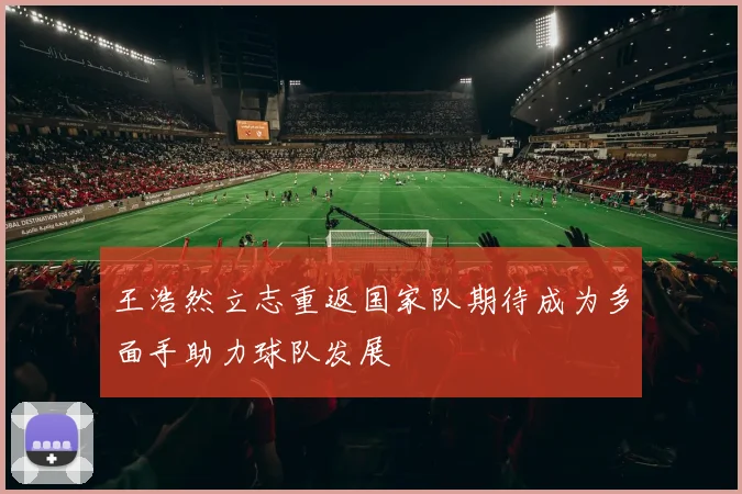 王浩然立志重返国家队期待成为多面手助力球队发展