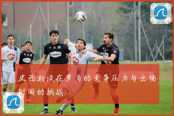 皮西利谈在罗马的竞争压力与出场时间的挑战