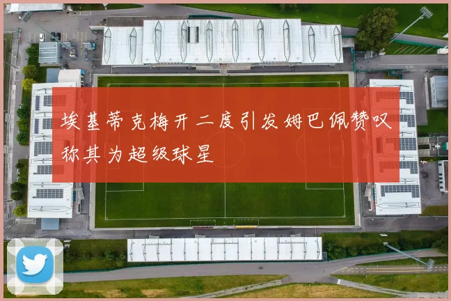 埃基蒂克梅开二度引发姆巴佩赞叹称其为超级球星