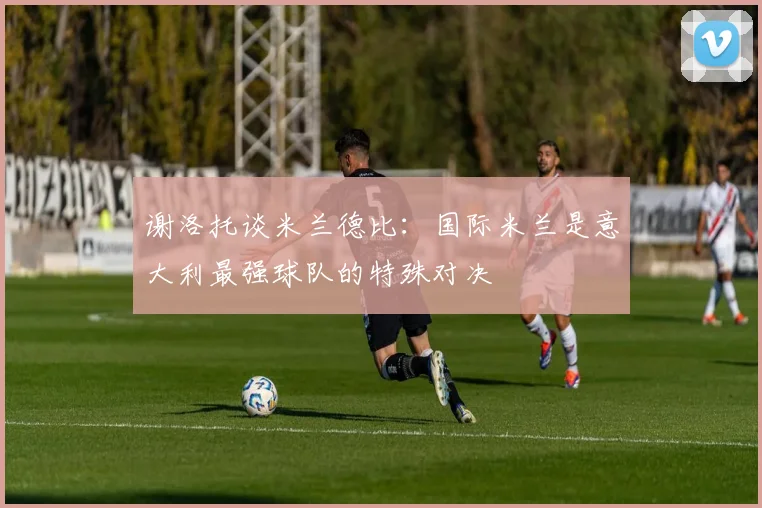 谢洛托谈米兰德比：国际米兰是意大利最强球队的特殊对决