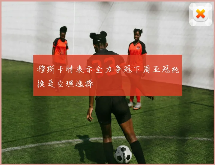 穆斯卡特表示全力争冠下周亚冠轮换是合理选择