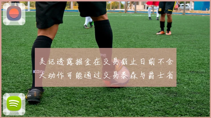 美记透露掘金在交易截止日前不会大动作可能通过交易泰森与爵士省钱