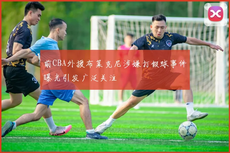 前CBA外援布莱克尼涉嫌打假球事件曝光引发广泛关注