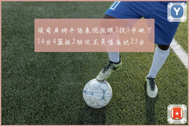 埃奇库姆半场表现抢眼7投5中砍下14分4篮板2助攻正负值高达23分