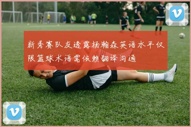 新秀赛队友透露杨瀚森英语水平仅限篮球术语需依赖翻译沟通