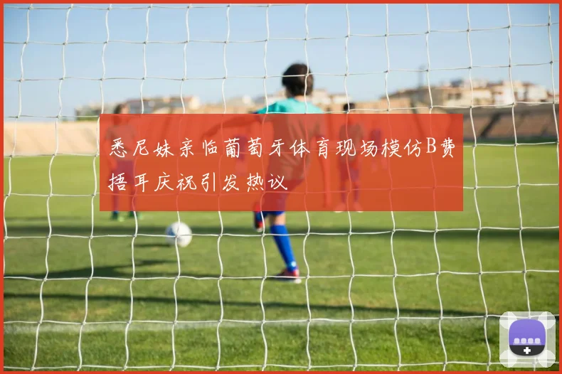 悉尼妹亲临葡萄牙体育现场模仿B费捂耳庆祝引发热议