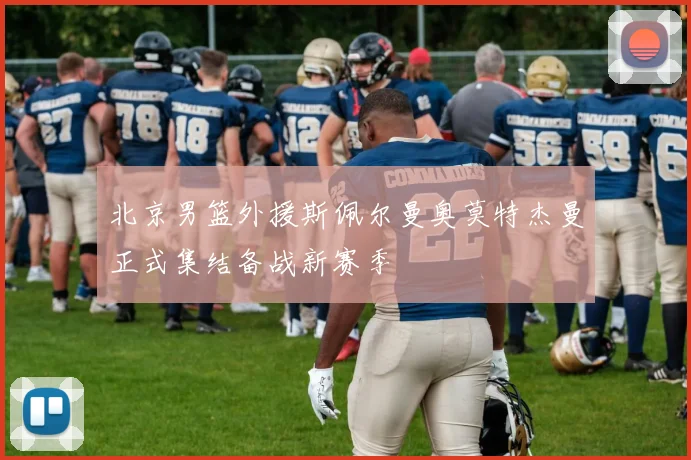 北京男篮外援斯佩尔曼奥莫特杰曼正式集结备战新赛季