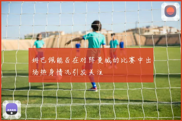 姆巴佩能否在对阵曼城的比赛中出场热身情况引发关注