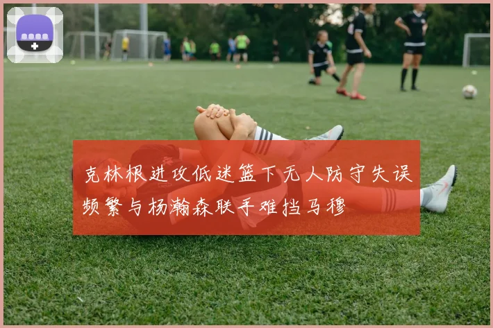 克林根进攻低迷篮下无人防守失误频繁与杨瀚森联手难挡马穆